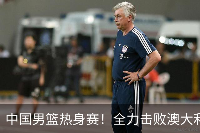 中国男篮热身赛！全力击败澳大利亚，郭士强打造双塔，央视直播